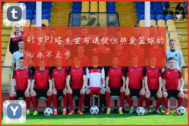 41岁PJ塔克宣布退役但热爱篮球的心永不止步