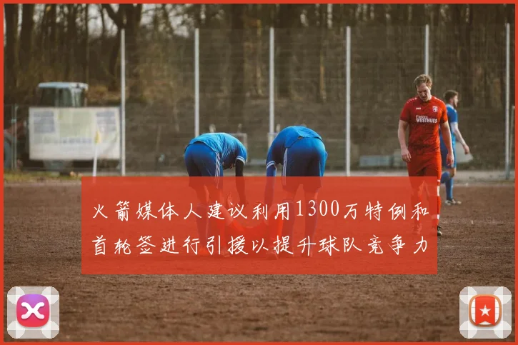 火箭媒体人建议利用1300万特例和首轮签进行引援以提升球队竞争力
