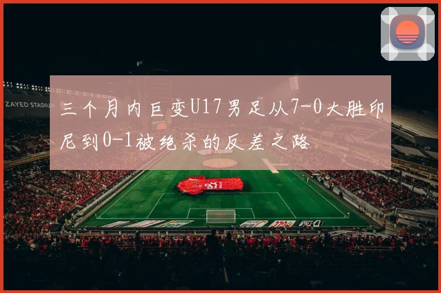 三个月内巨变U17男足从7-0大胜印尼到0-1被绝杀的反差之路