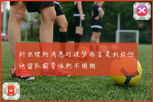 科尔续约消息对追梦而言是利好但他留队前景依然不明朗