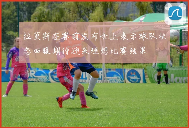 拉莫斯在赛前发布会上表示球队状态回暖期待迎来理想比赛结果