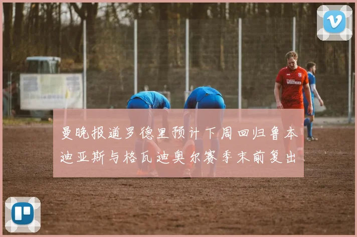 曼晚报道罗德里预计下周回归鲁本迪亚斯与格瓦迪奥尔赛季末前复出