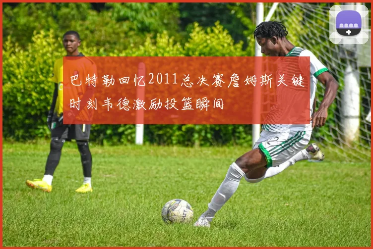 巴特勒回忆2011总决赛詹姆斯关键时刻韦德激励投篮瞬间