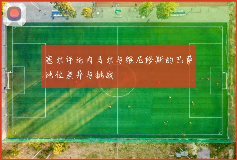 塞尔评论内马尔与维尼修斯的巴萨地位差异与挑战