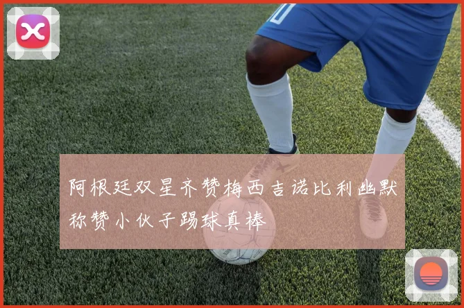 阿根廷双星齐赞梅西吉诺比利幽默称赞小伙子踢球真棒