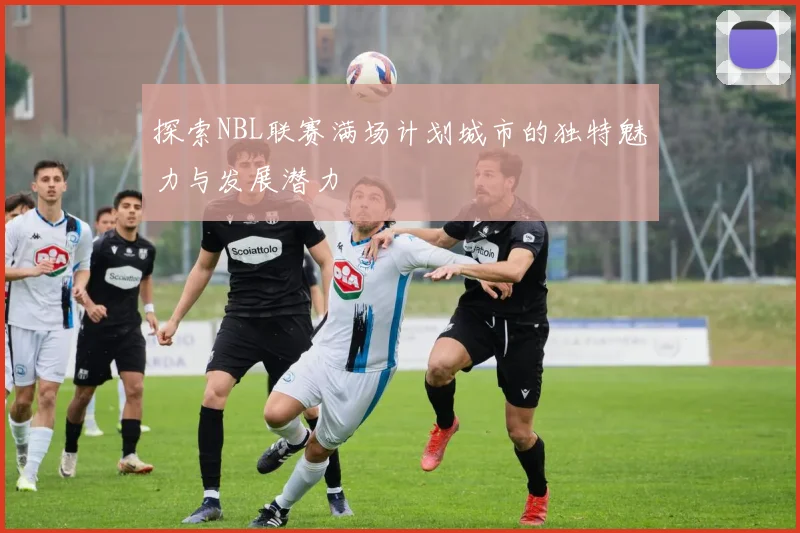 探索NBL联赛满场计划城市的独特魅力与发展潜力