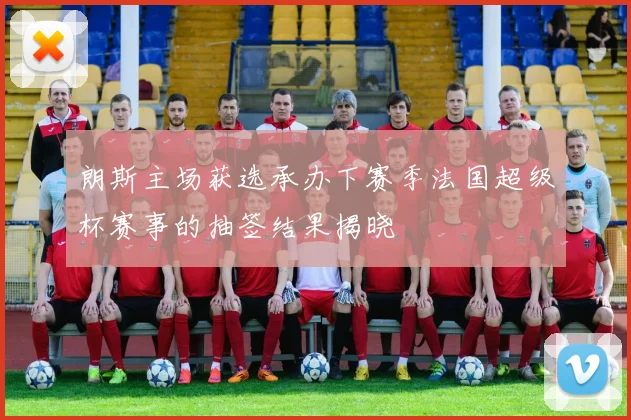 朗斯主场获选承办下赛季法国超级杯赛事的抽签结果揭晓