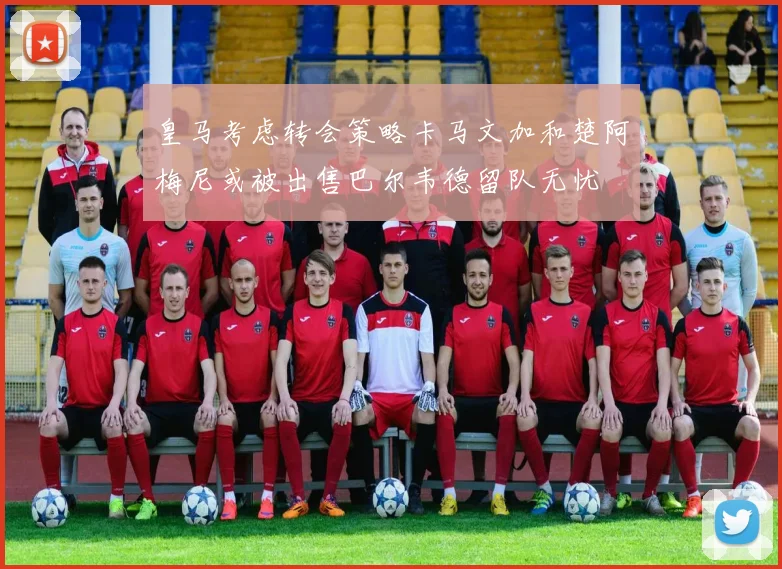 皇马考虑转会策略卡马文加和楚阿梅尼或被出售巴尔韦德留队无忧