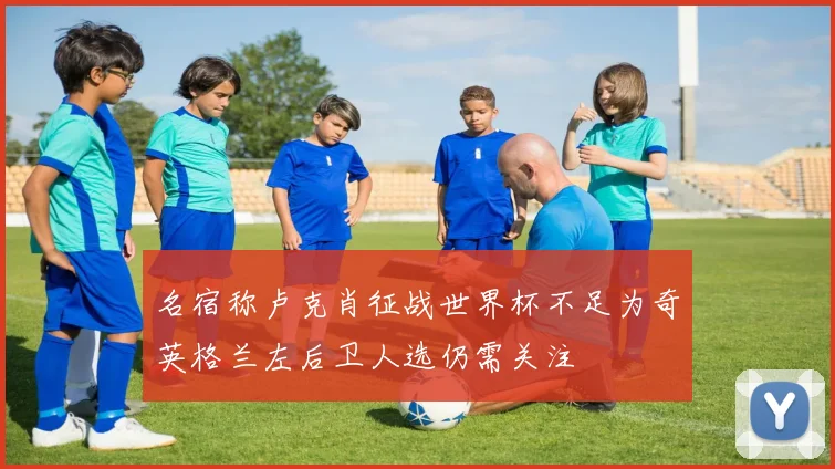名宿称卢克肖征战世界杯不足为奇英格兰左后卫人选仍需关注