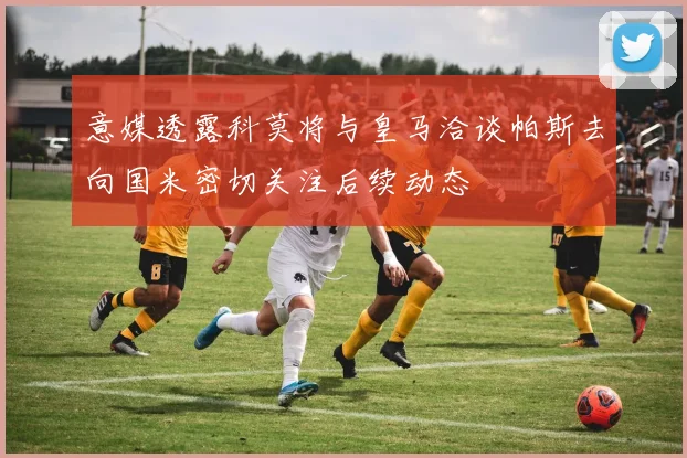 意媒透露科莫将与皇马洽谈帕斯去向国米密切关注后续动态