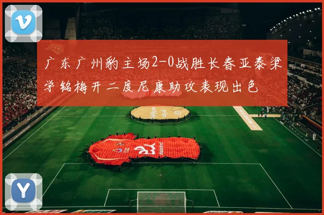 广东广州豹主场2-0战胜长春亚泰梁学铭梅开二度尼康助攻表现出色