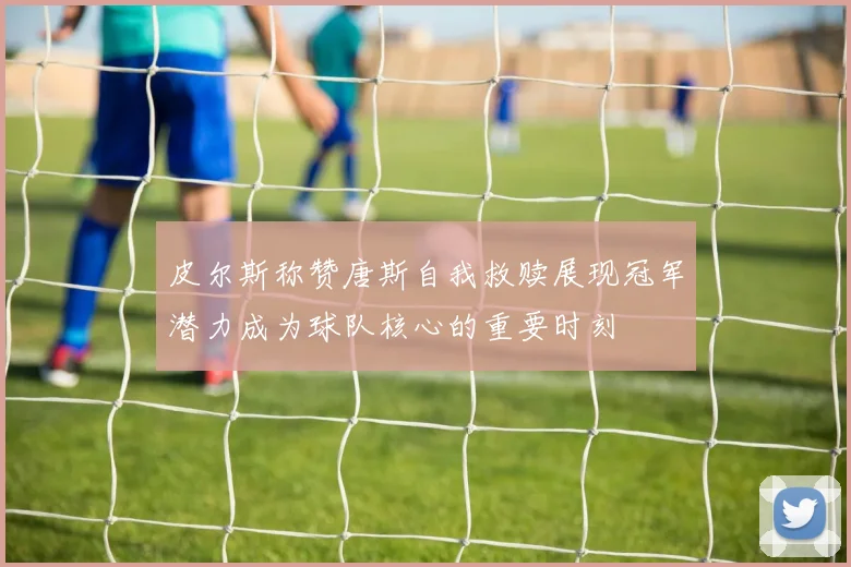 皮尔斯称赞唐斯自我救赎展现冠军潜力成为球队核心的重要时刻