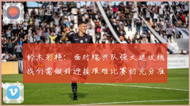 铃木彩艳：面对瑞典队强大进攻线我们需做好迎接艰难比赛的充分准备