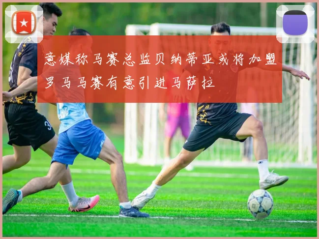 意媒称马赛总监贝纳蒂亚或将加盟罗马马赛有意引进马萨拉