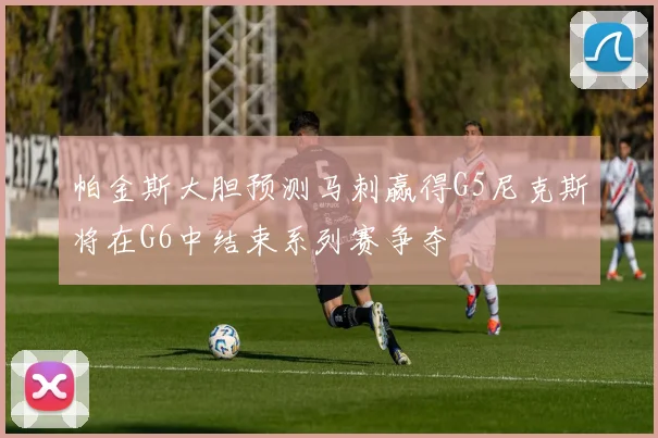 帕金斯大胆预测马刺赢得G5尼克斯将在G6中结束系列赛争夺