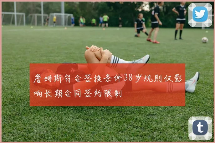 詹姆斯符合签换条件38岁规则仅影响长期合同签约限制