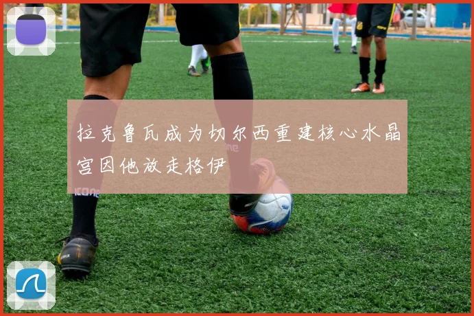 拉克鲁瓦成为切尔西重建核心水晶宫因他放走格伊
