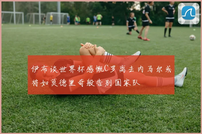 伊布谈世界杯感慨C罗离去内马尔或将如莫德里奇般告别国家队