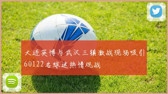 大连英博与武汉三镇激战现场吸引60122名球迷热情观战