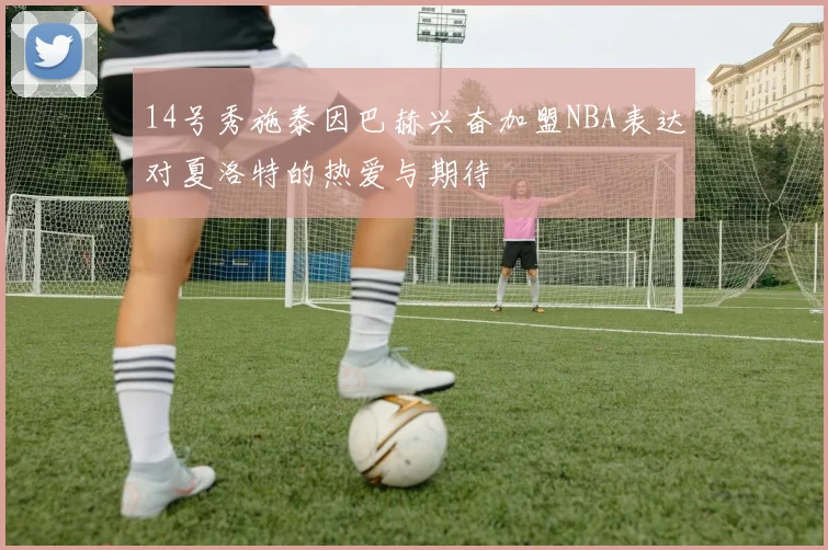14号秀施泰因巴赫兴奋加盟NBA表达对夏洛特的热爱与期待