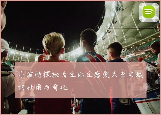 小波特探秘马丘比丘感受天空之城的壮丽与奇迹