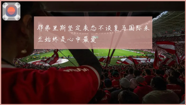 邓弗里斯坚定表态不谈皇马国际米兰始终是心中最爱